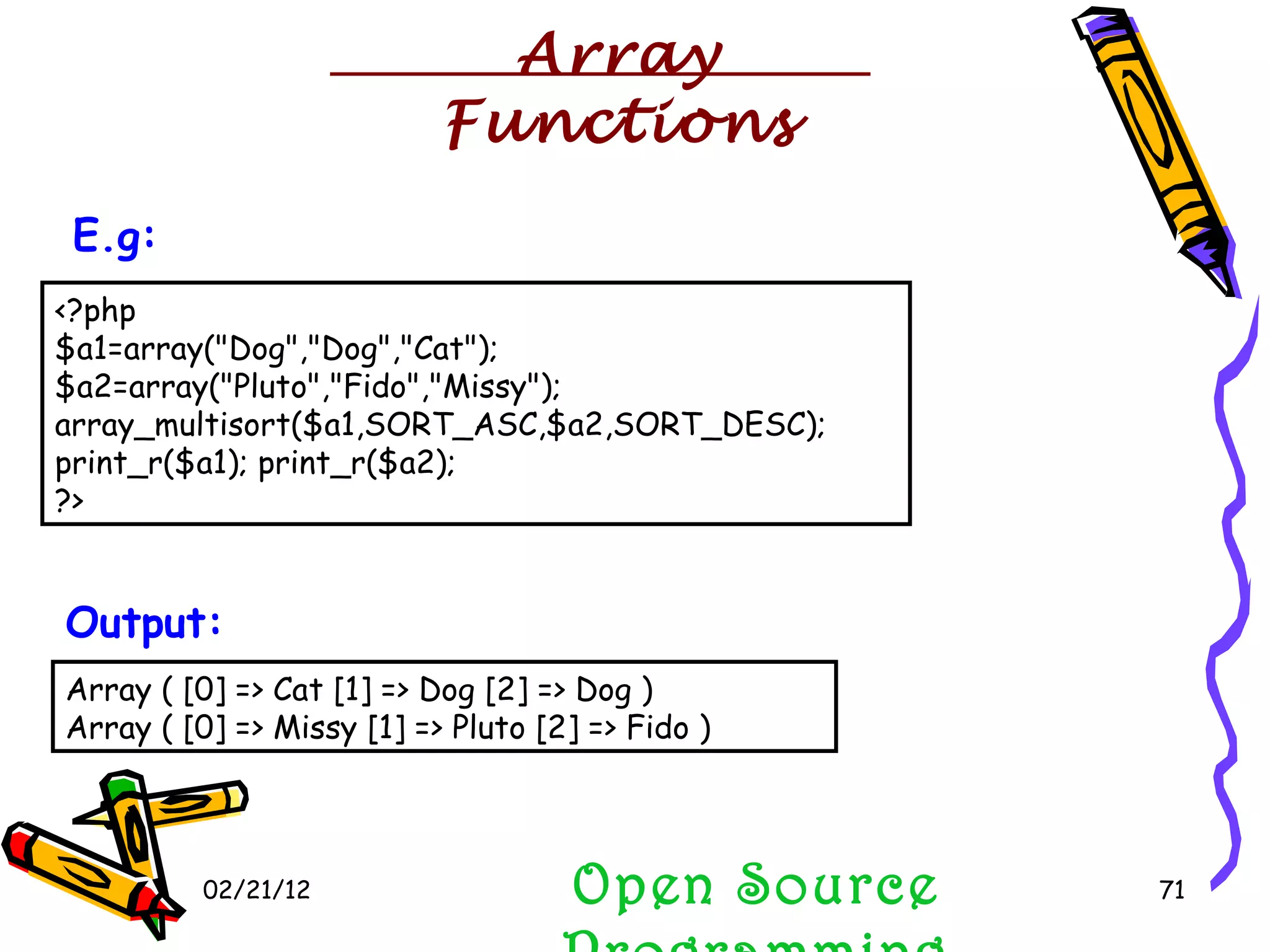 02/21/12 Open Source Programming <?php  $a1=array(&quot;Dog&quot;,&quot;Dog&quot;,&quot;Cat&quot;); $a2=array(&quot;Pluto&quot;,&quot;Fido&quot;,&quot;Missy&quot;); array_multisort($a1,SORT_ASC,$a2,SORT_DESC); print_r($a1); print_r($a2);  ?>  E.g:   Array ( [0] => Cat [1] => Dog [2] => Dog )  Array ( [0] => Missy [1] => Pluto [2] => Fido )  Output:   Array Functions 