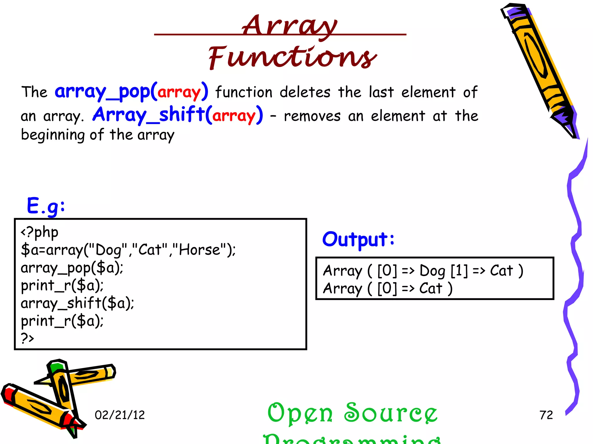 02/21/12 The  array_pop( array )  function deletes the last element of an array.  Array_shift( array )  – removes an element at the beginning of the array Open Source Programming <?php $a=array(&quot;Dog&quot;,&quot;Cat&quot;,&quot;Horse&quot;); array_pop($a); print_r($a); array_shift($a); print_r($a); ?>  E.g:   Array ( [0] => Dog [1] => Cat )  Array ( [0] => Cat )  Output:   Array Functions 