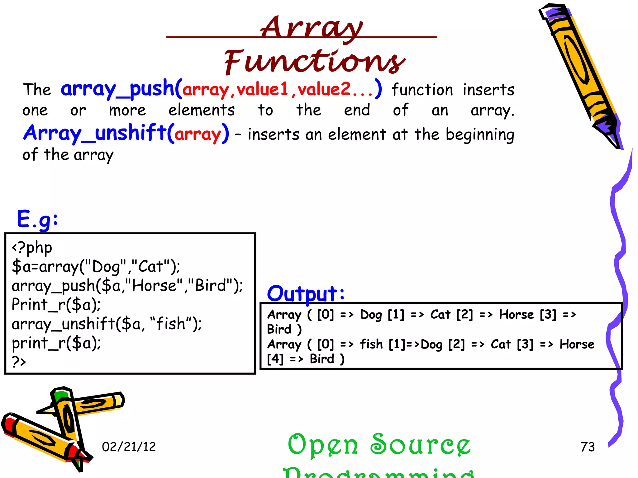 02/21/12 The  array_push( array,value1,value2... )  function inserts one or more elements to the end of an array.  Array_unshift( array )  – inserts an element at the beginning of the array Open Source Programming <?php $a=array(&quot;Dog&quot;,&quot;Cat&quot;); array_push($a,&quot;Horse&quot;,&quot;Bird&quot;); Print_r($a); array_unshift($a, “fish”); print_r($a); ?>  E.g:   Array ( [0] => Dog [1] => Cat [2] => Horse [3] => Bird )  Array ( [0] => fish [1]=>Dog [2] => Cat [3] => Horse [4] => Bird )  Output:   Array Functions 