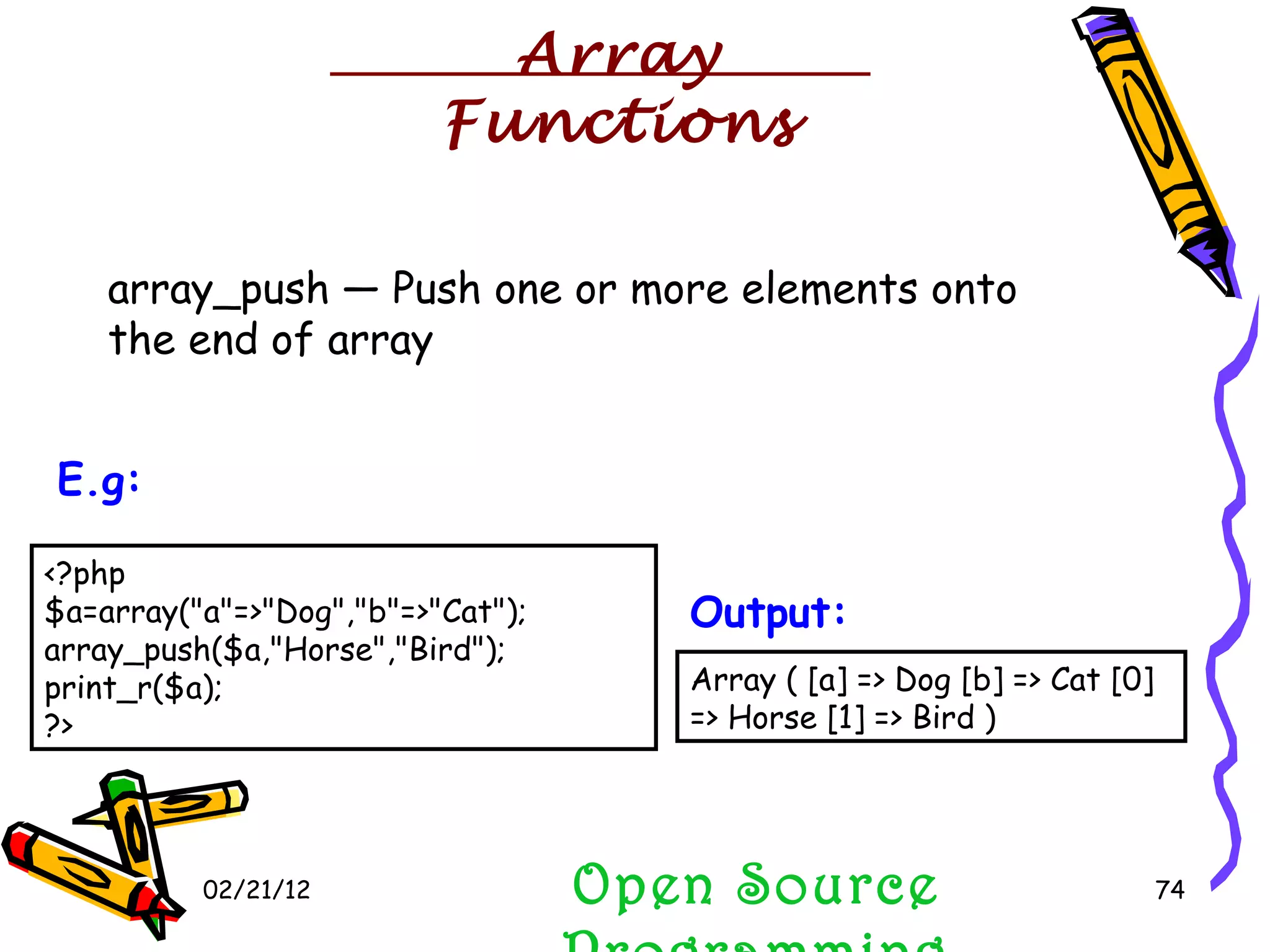 02/21/12 array_push — Push one or more elements onto the end of array Open Source Programming <?php $a=array(&quot;a&quot;=>&quot;Dog&quot;,&quot;b&quot;=>&quot;Cat&quot;); array_push($a,&quot;Horse&quot;,&quot;Bird&quot;); print_r($a); ?>  E.g:   Array ( [a] => Dog [b] => Cat [0] => Horse [1] => Bird )  Output:   Array Functions 