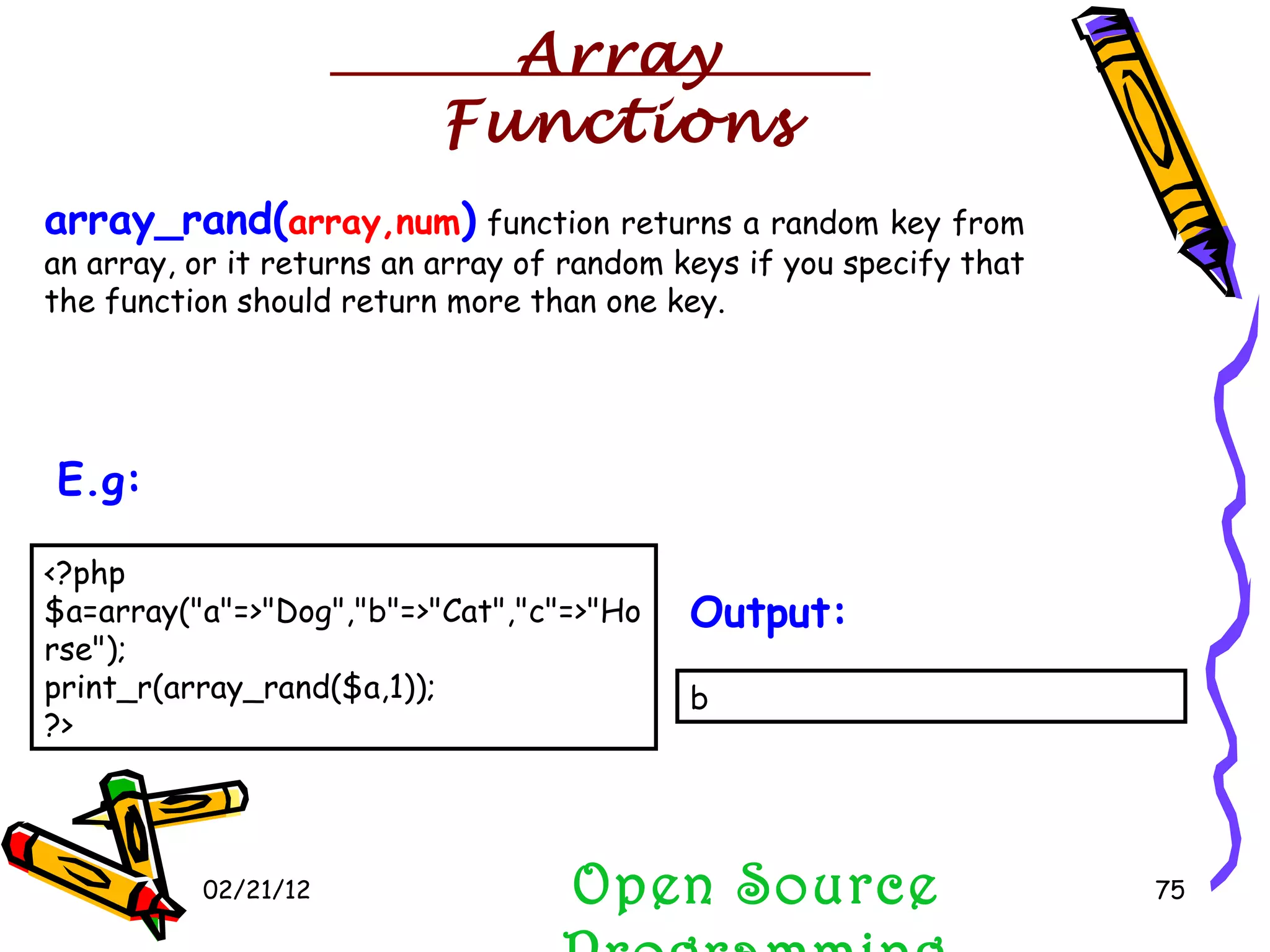 02/21/12 array_rand( array,num )  function returns a random key from an array, or it returns an array of random keys if you specify that the function should return more than one key.  Open Source Programming <?php $a=array(&quot;a&quot;=>&quot;Dog&quot;,&quot;b&quot;=>&quot;Cat&quot;,&quot;c&quot;=>&quot;Horse&quot;); print_r(array_rand($a,1)); ?>  E.g:   b  Output:   Array Functions 