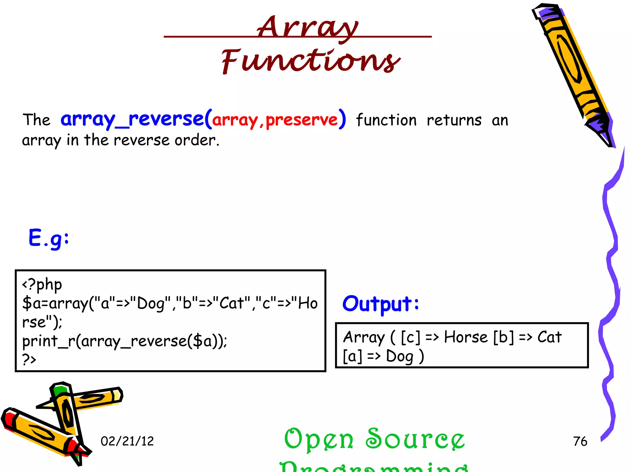 02/21/12 The  array_reverse( array,preserve )  function returns an array in the reverse order. Open Source Programming <?php $a=array(&quot;a&quot;=>&quot;Dog&quot;,&quot;b&quot;=>&quot;Cat&quot;,&quot;c&quot;=>&quot;Horse&quot;); print_r(array_reverse($a)); ?>  E.g:   Array ( [c] => Horse [b] => Cat [a] => Dog )  Output:   Array Functions 