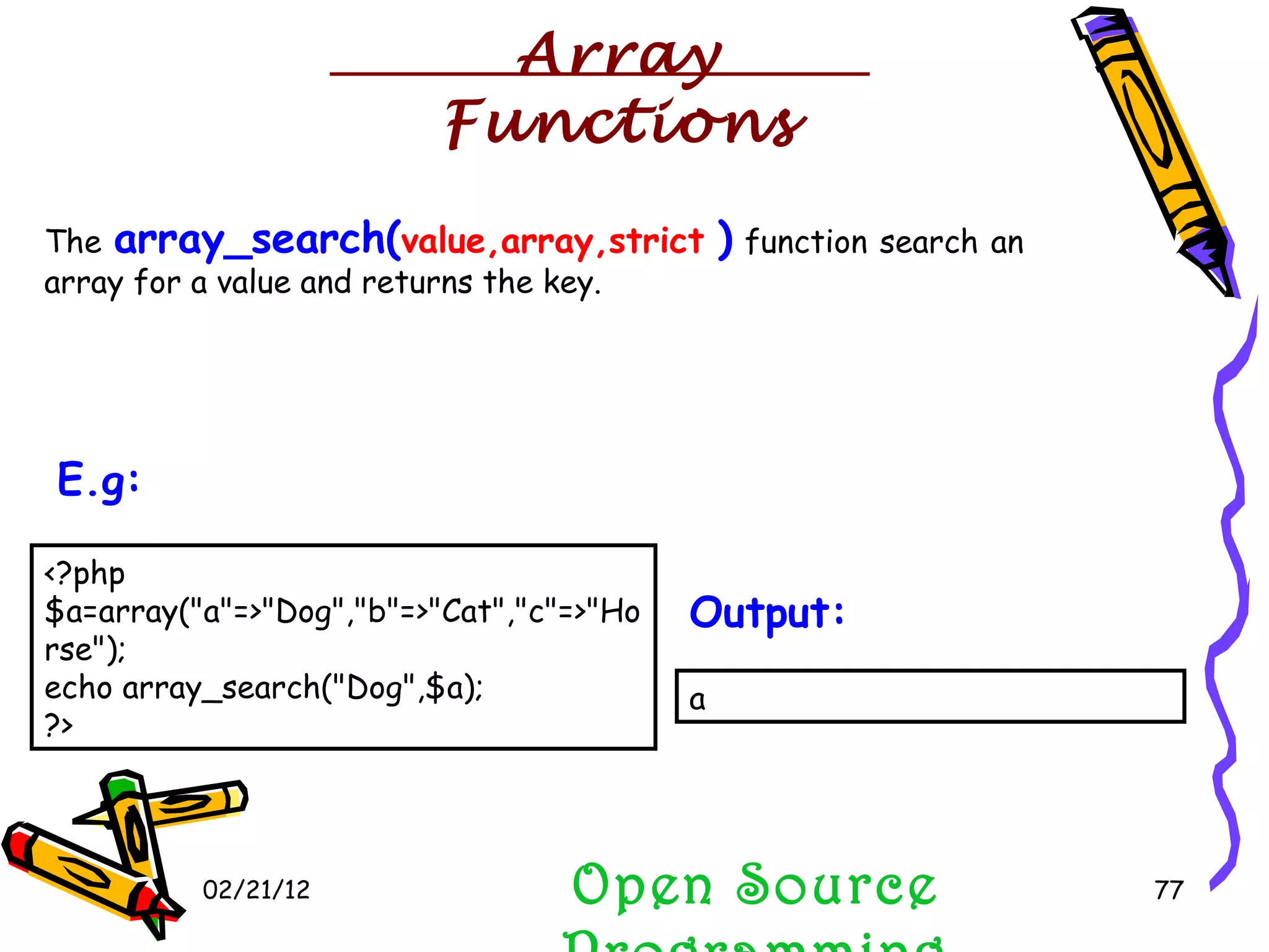 02/21/12 The  array_search( value,array,strict   )  function search an array for a value and returns the key. Open Source Programming <?php $a=array(&quot;a&quot;=>&quot;Dog&quot;,&quot;b&quot;=>&quot;Cat&quot;,&quot;c&quot;=>&quot;Horse&quot;); echo array_search(&quot;Dog&quot;,$a); ?>  E.g:   a  Output:   Array Functions 