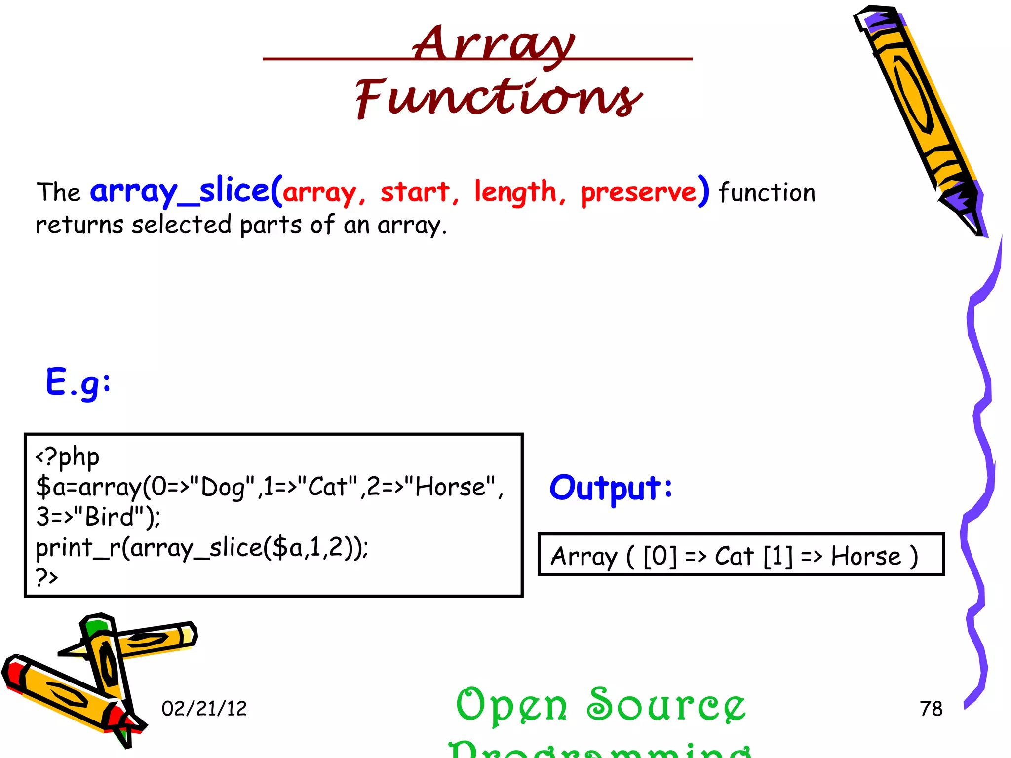 02/21/12 The  array_slice( array,   start,   length,   preserve )  function returns selected parts of an array. Open Source Programming <?php $a=array(0=>&quot;Dog&quot;,1=>&quot;Cat&quot;,2=>&quot;Horse&quot;,3=>&quot;Bird&quot;); print_r(array_slice($a,1,2)); ?>  E.g:   Array ( [0] => Cat [1] => Horse )  Output:   Array Functions 