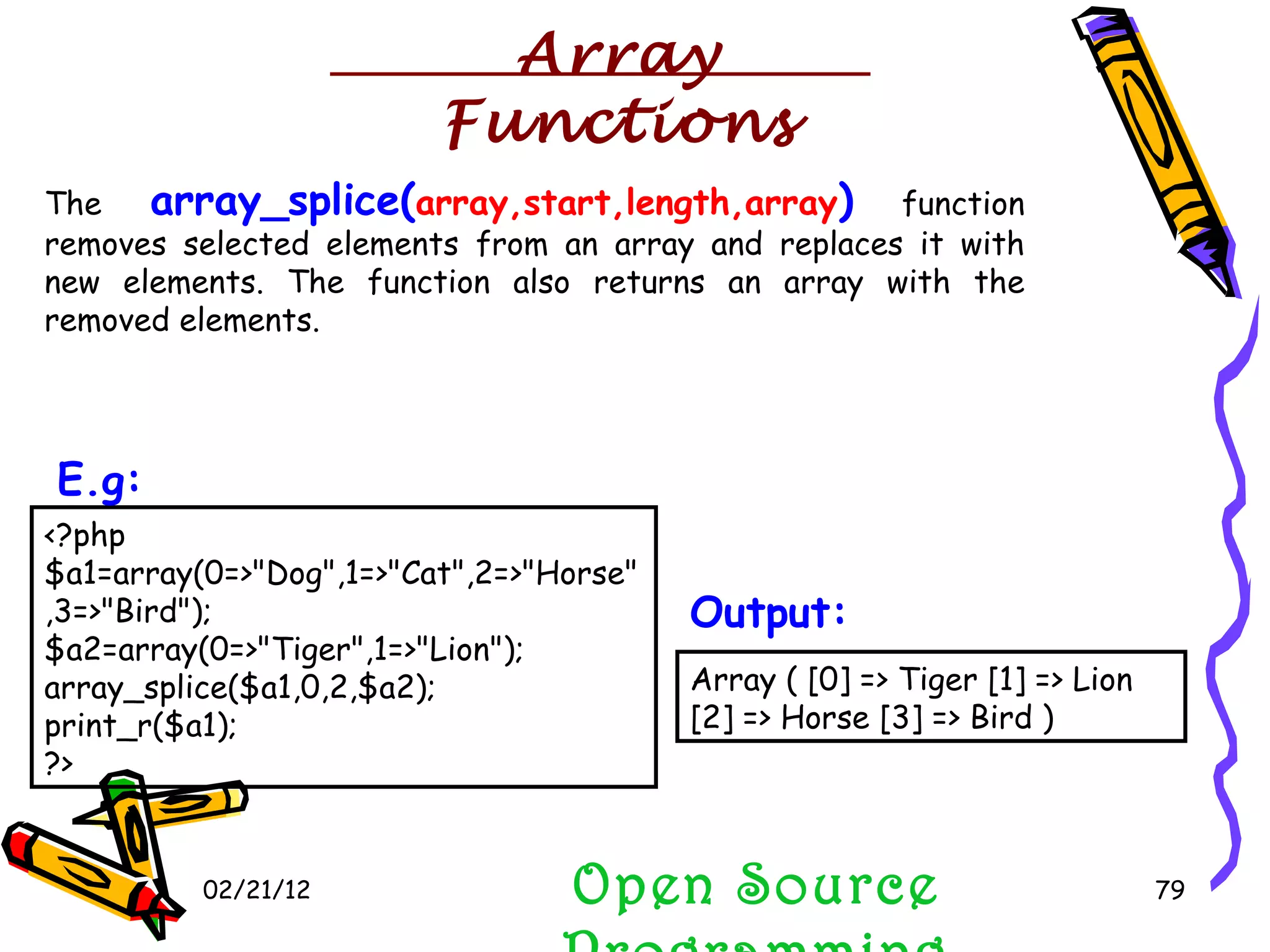 02/21/12 The  array_splice( array,start,length,array )  function removes selected elements from an array and replaces it with new elements. The function also returns an array with the removed elements. Open Source Programming <?php $a1=array(0=>&quot;Dog&quot;,1=>&quot;Cat&quot;,2=>&quot;Horse&quot;,3=>&quot;Bird&quot;); $a2=array(0=>&quot;Tiger&quot;,1=>&quot;Lion&quot;); array_splice($a1,0,2,$a2); print_r($a1);  ?>  E.g:   Array ( [0] => Tiger [1] => Lion [2] => Horse [3] => Bird )  Output:   Array Functions 