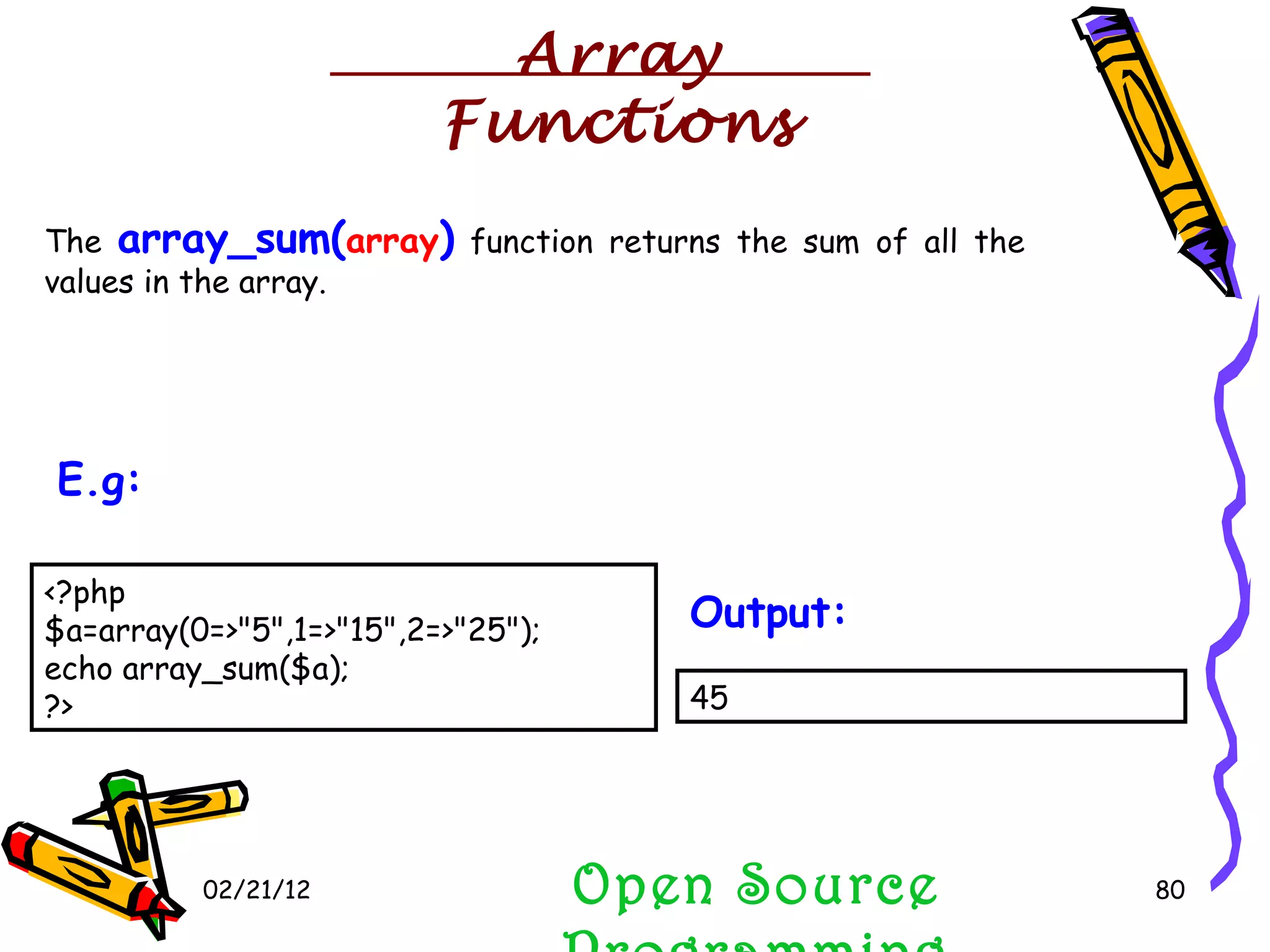 02/21/12 The  array_sum( array )  function returns the sum of all the values in the array. Open Source Programming <?php $a=array(0=>&quot;5&quot;,1=>&quot;15&quot;,2=>&quot;25&quot;); echo array_sum($a);  ?>  E.g:   45  Output:   Array Functions 