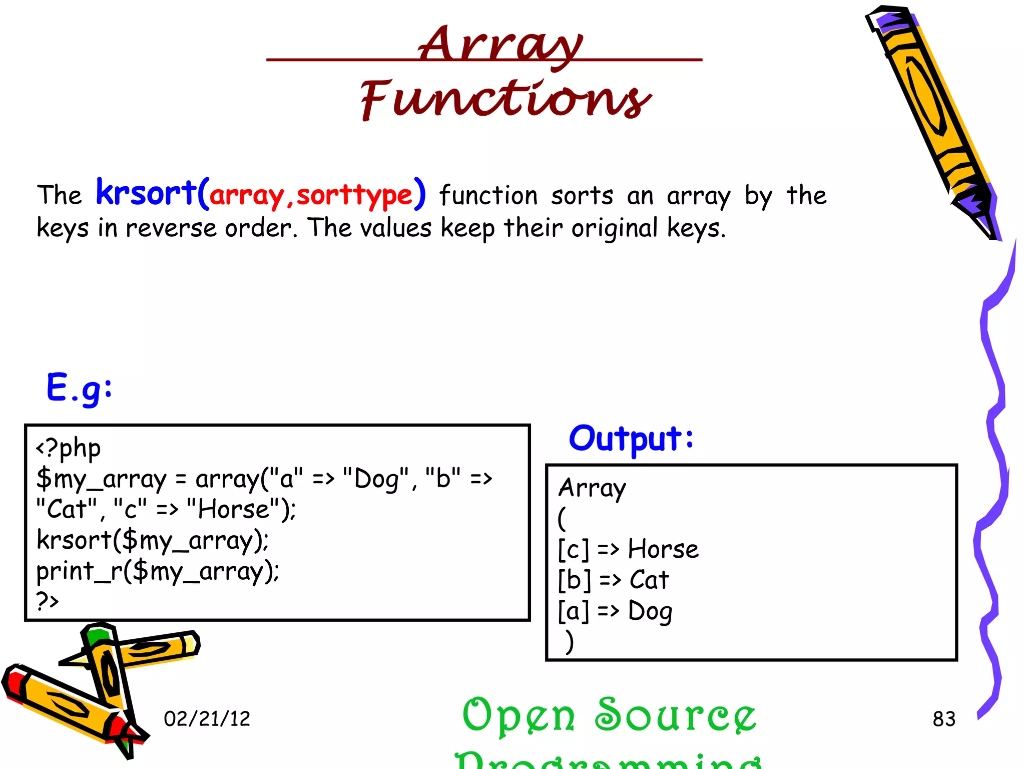 02/21/12 The  krsort( array,sorttype )  function sorts an array by the keys in reverse order. The values keep their original keys. Open Source Programming <?php $my_array = array(&quot;a&quot; => &quot;Dog&quot;, &quot;b&quot; => &quot;Cat&quot;, &quot;c&quot; => &quot;Horse&quot;); krsort($my_array); print_r($my_array); ?>  E.g:   Array ( [c] => Horse [b] => Cat [a] => Dog  )  Output:   Array Functions 