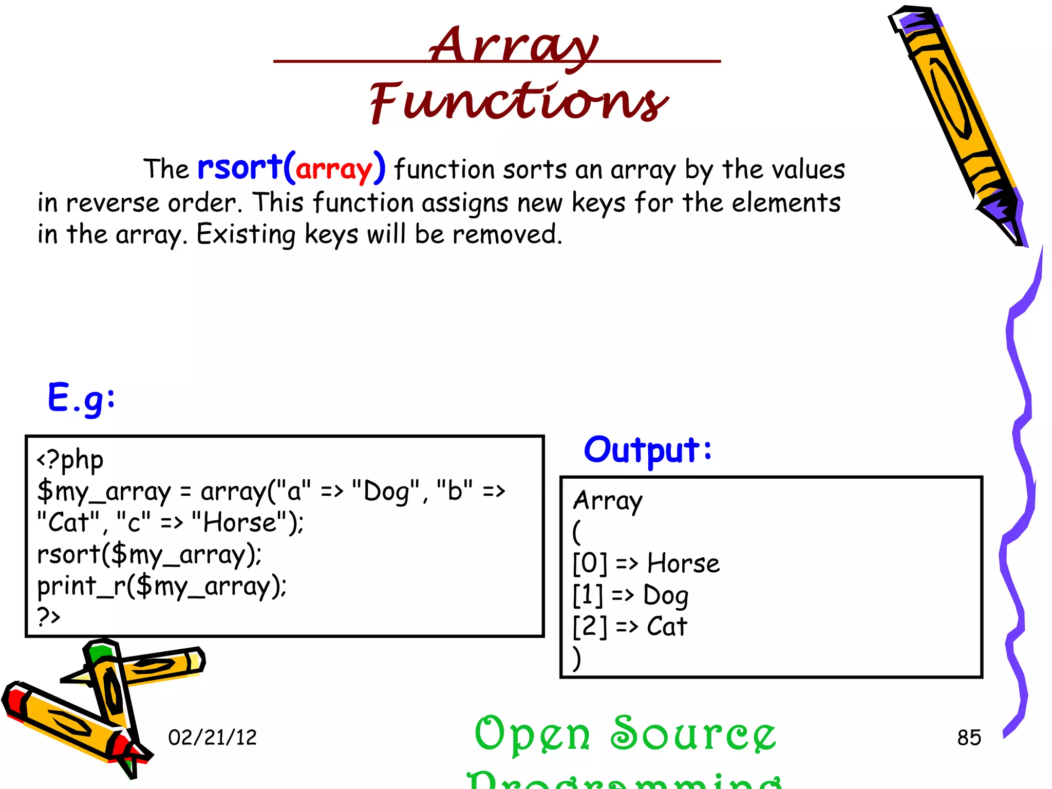 02/21/12 The  rsort( array )  function sorts an array by the values in reverse order. This function assigns new keys for the elements in the array. Existing keys will be removed.  Open Source Programming <?php $my_array = array(&quot;a&quot; => &quot;Dog&quot;, &quot;b&quot; => &quot;Cat&quot;, &quot;c&quot; => &quot;Horse&quot;); rsort($my_array); print_r($my_array); ?>  E.g:   Array ( [0] => Horse [1] => Dog [2] => Cat )  Output:   Array Functions 