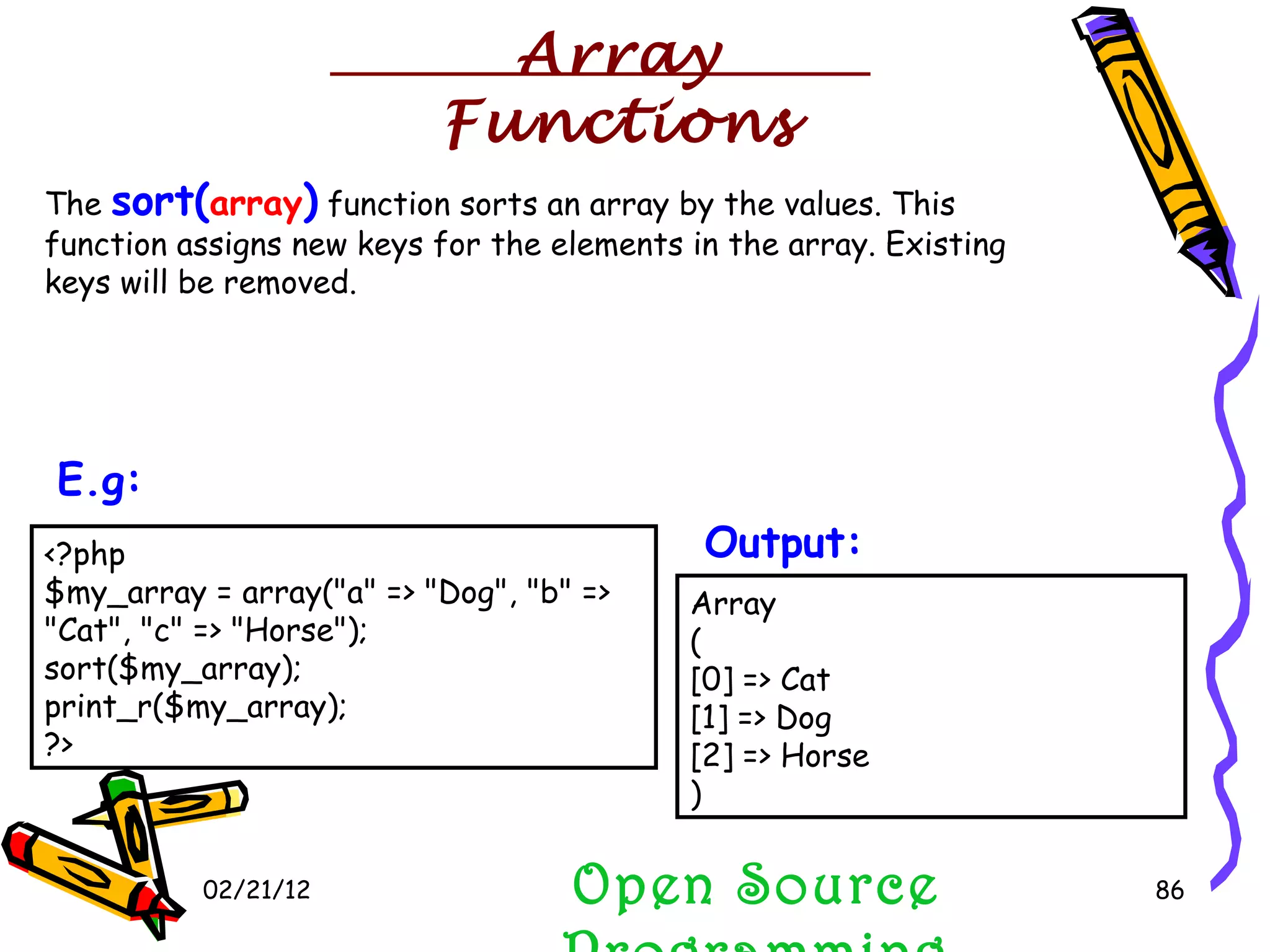 02/21/12 The  sort( array )  function sorts an array by the values. This function assigns new keys for the elements in the array. Existing keys will be removed.  Open Source Programming <?php $my_array = array(&quot;a&quot; => &quot;Dog&quot;, &quot;b&quot; => &quot;Cat&quot;, &quot;c&quot; => &quot;Horse&quot;); sort($my_array); print_r($my_array); ?>  E.g:   Array ( [0] => Cat [1] => Dog [2] => Horse )  Output:   Array Functions 