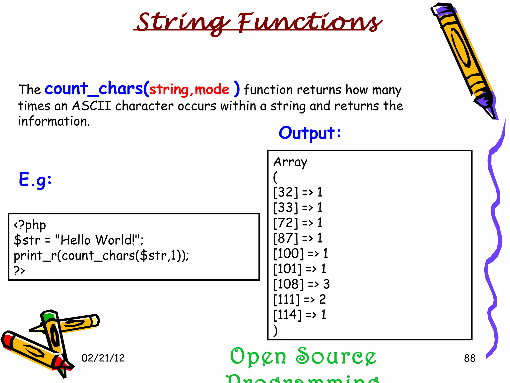 02/21/12 The  count_chars( string,mode   )  function returns how many times an ASCII character occurs within a string and returns the information. Open Source Programming String Functions Array ( [32] => 1 [33] => 1 [72] => 1 [87] => 1 [100] => 1 [101] => 1 [108] => 3 [111] => 2 [114] => 1 )  Output:   <?php $str = &quot;Hello World!&quot;; print_r(count_chars($str,1)); ?>  E.g:   