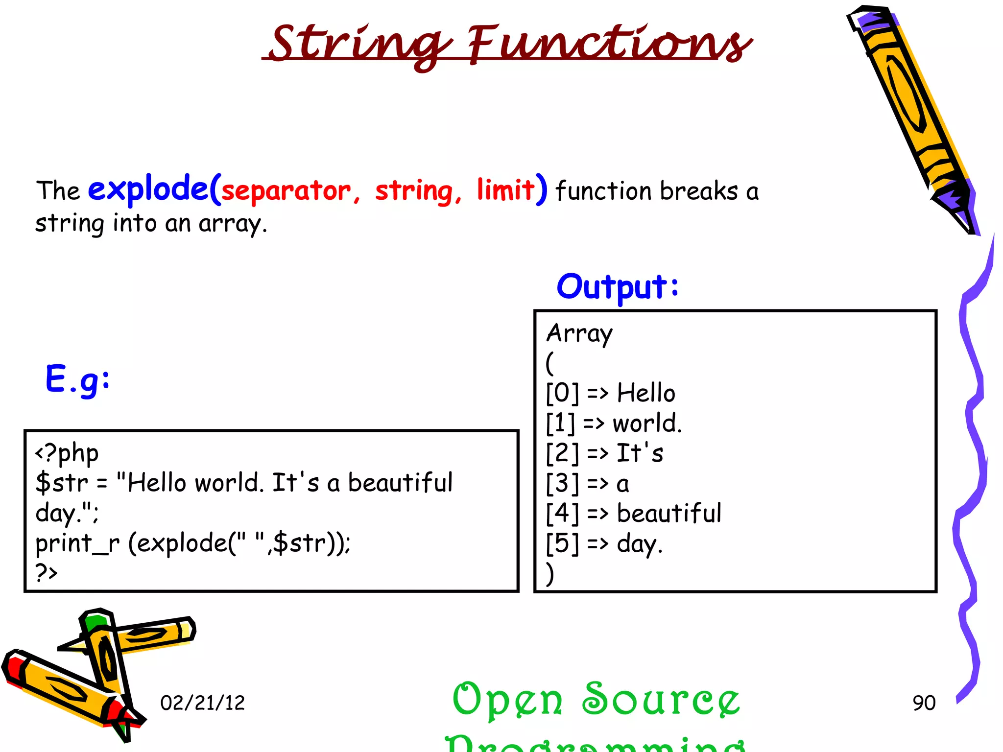 02/21/12 The  explode( separator, string, limit )  function breaks a string into an array. Open Source Programming Array ( [0] => Hello [1] => world. [2] => It's [3] => a [4] => beautiful [5] => day. )  Output:   String Functions <?php $str = &quot;Hello world. It's a beautiful day.&quot;; print_r (explode(&quot; &quot;,$str)); ?>  E.g:   