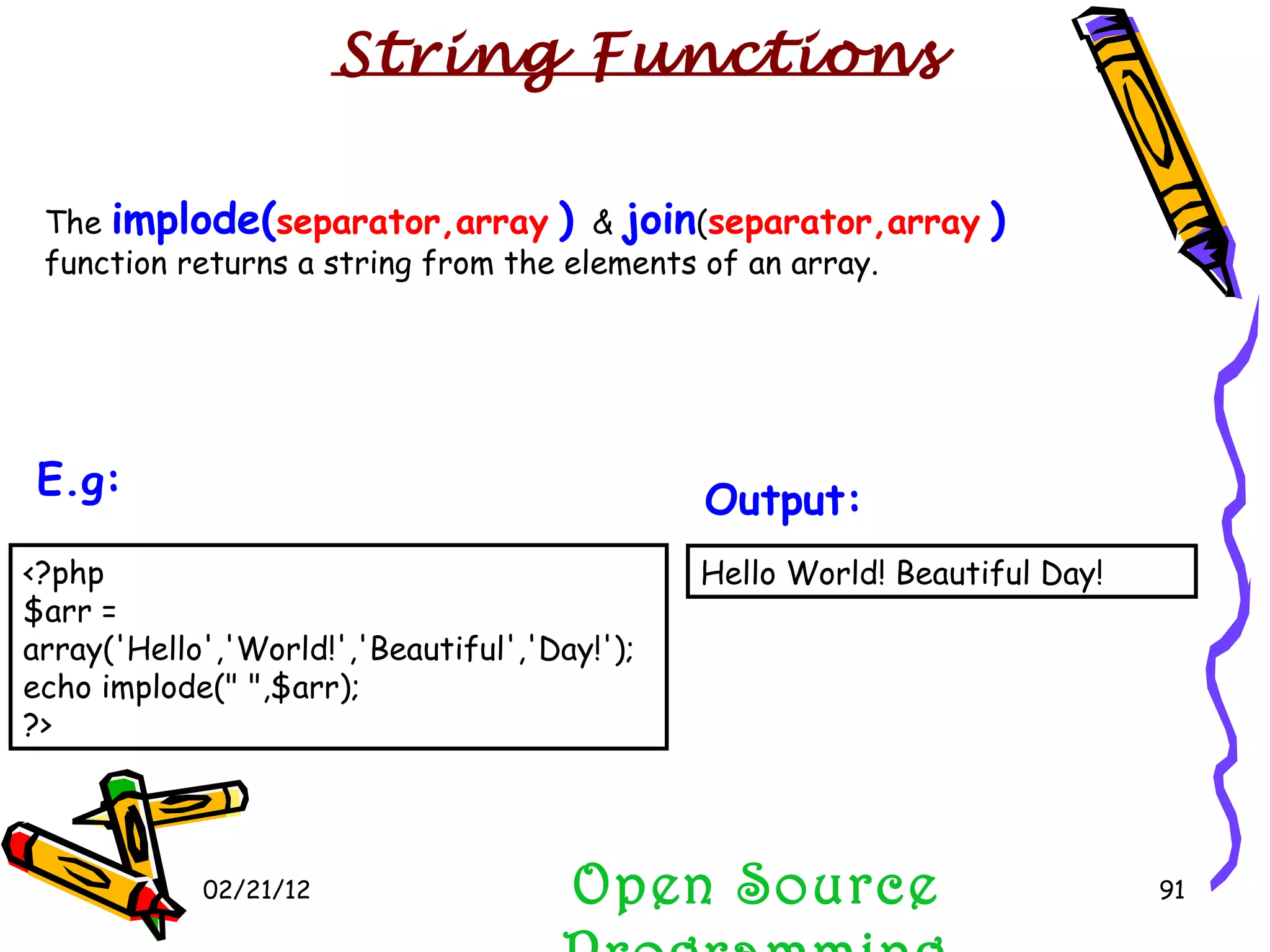 02/21/12 The  implode( separator,array   )   &  join ( separator,array   )  function returns a string from the elements of an array.  Open Source Programming Hello World! Beautiful Day!  Output:   String Functions <?php $arr = array('Hello','World!','Beautiful','Day!'); echo implode(&quot; &quot;,$arr); ?>  E.g:   