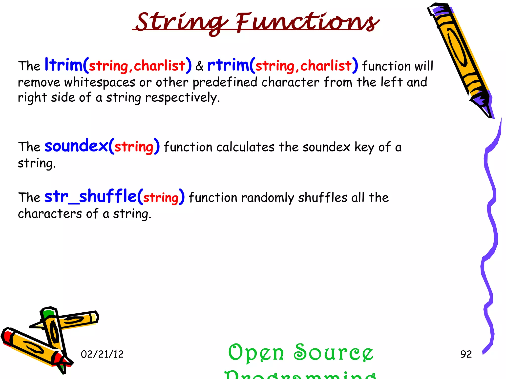 02/21/12 The  ltrim( string,charlist )  &  rtrim( string,charlist )  function will remove whitespaces or other predefined character from the left and right side of a string respectively.  The  soundex( string )  function calculates the soundex key of a string. The  str_shuffle( string )  function randomly shuffles all the characters of a string.  Open Source Programming String Functions 