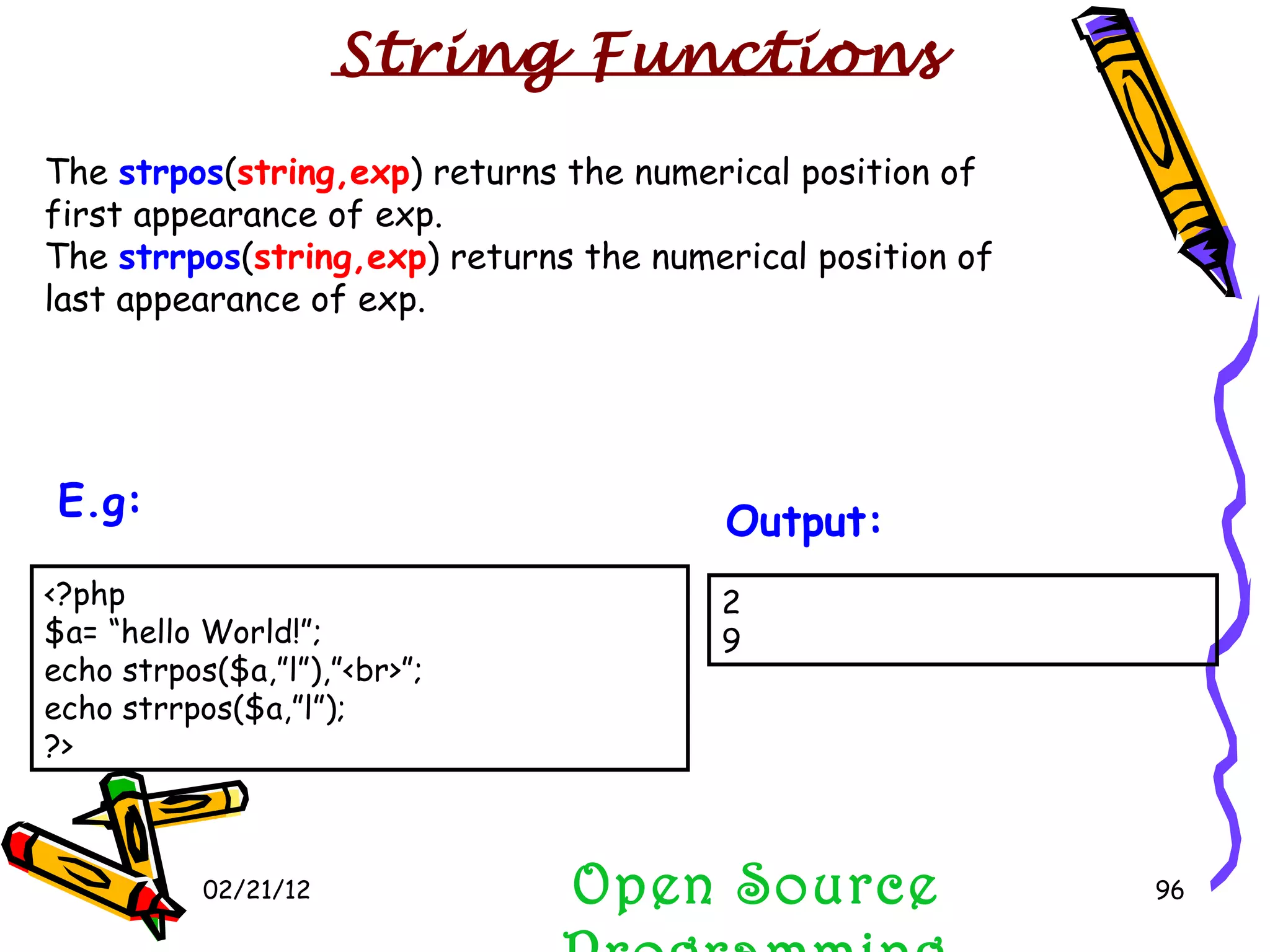 02/21/12 The  strpos ( string,exp ) returns the numerical position of first appearance of exp.  The  strrpos ( string,exp ) returns the numerical position of last appearance of exp. Open Source Programming 2 9 Output:   String Functions <?php $a= “hello World!”; echo strpos($a,”l”),”<br>”; echo strrpos($a,”l”); ?>  E.g:   