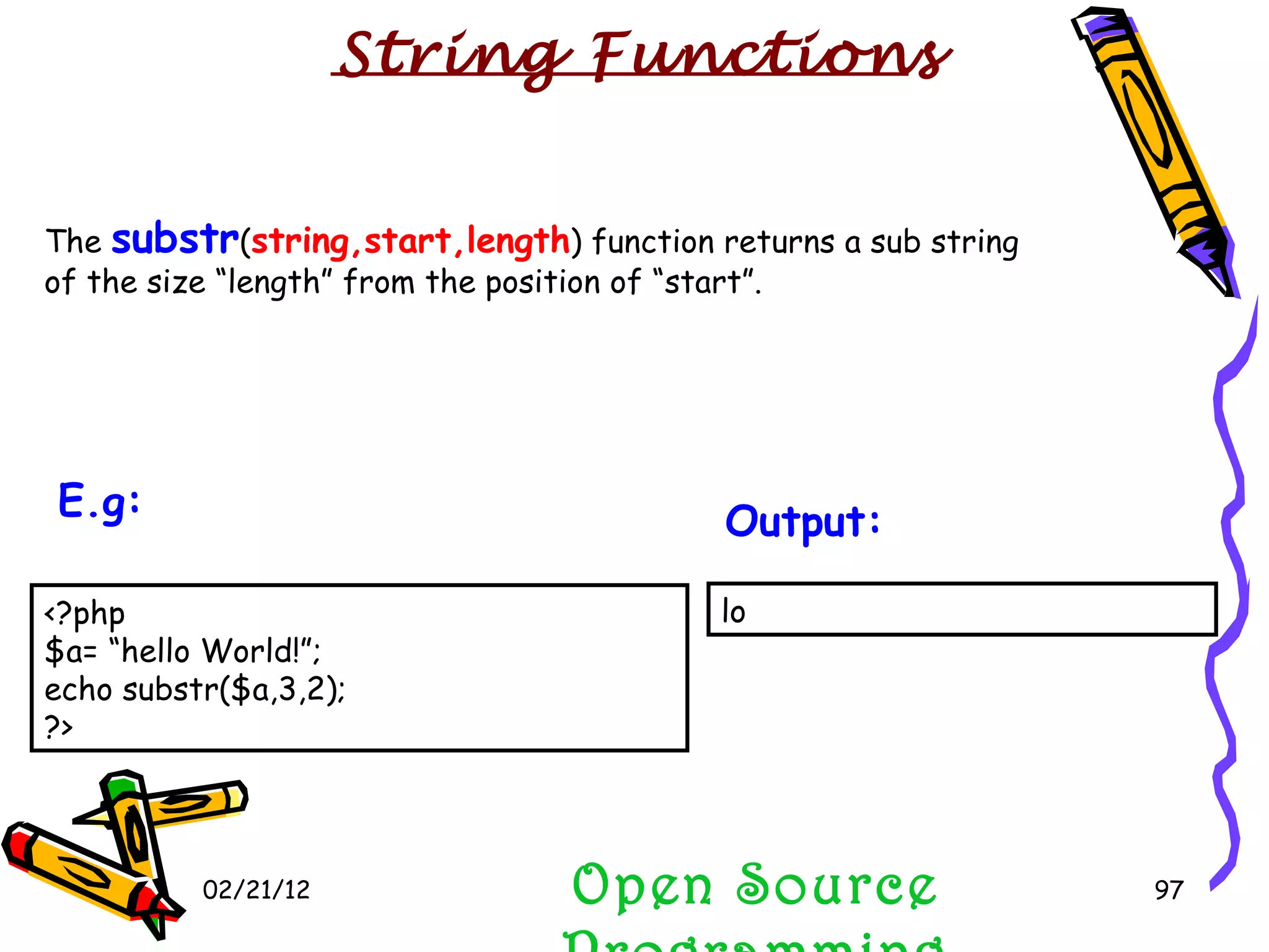 02/21/12 The  substr ( string,start,length ) function returns a sub string of the size “length” from the position of “start”. Open Source Programming lo  Output:   String Functions <?php $a= “hello World!”; echo substr($a,3,2); ?>  E.g:   