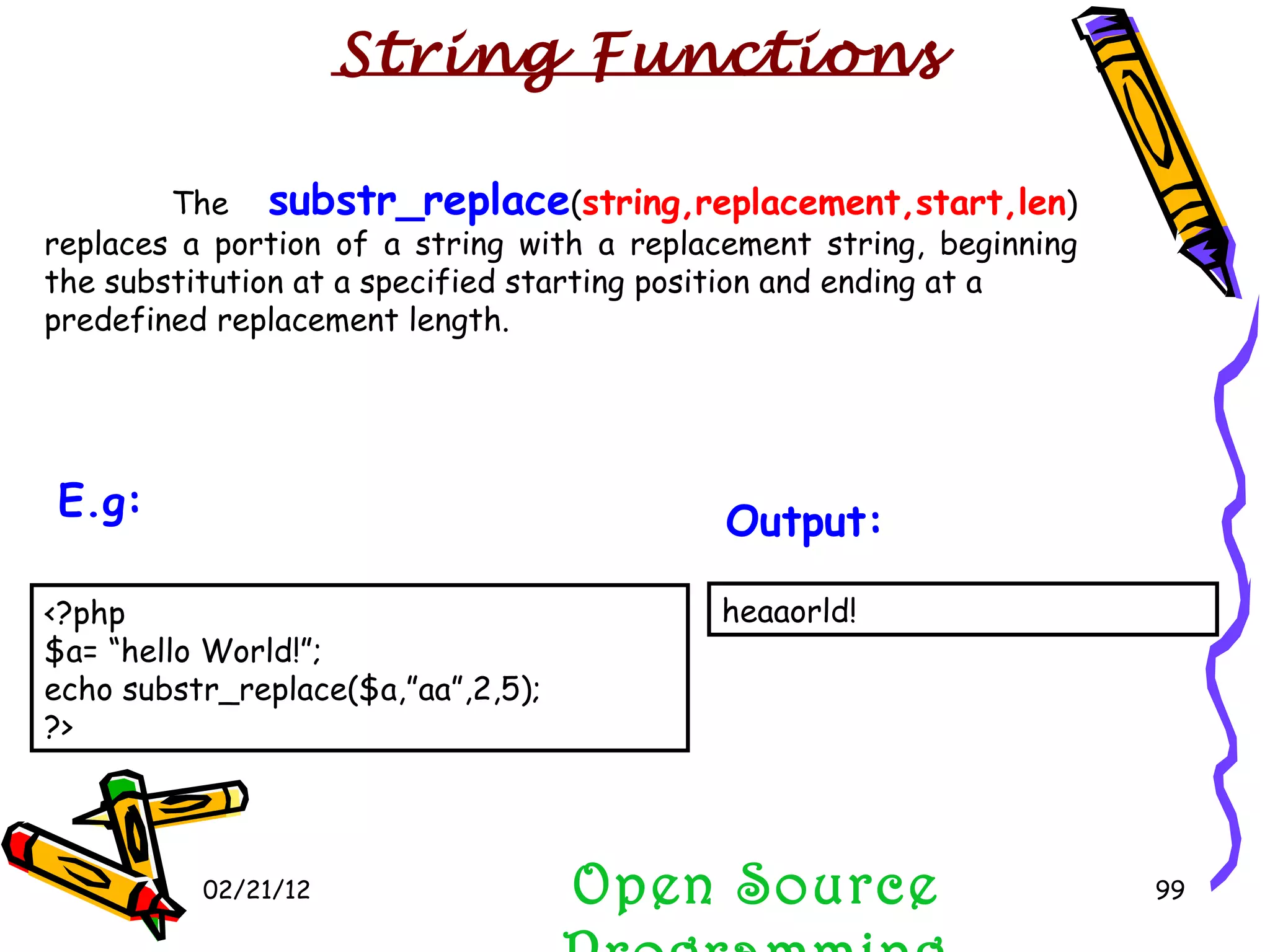 02/21/12 The  substr_replace ( string,replacement,start,len ) replaces a portion of a string with a replacement string, beginning the substitution at a specified starting position and ending at a predefined replacement length. Open Source Programming heaaorld!  Output:   String Functions <?php $a= “hello World!”; echo substr_replace($a,”aa”,2,5); ?>  E.g:   