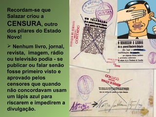 Recordam-se que
Salazar criou a

CENSURA, outro
dos pilares do Estado
Novo!
 Nenhum livro, jornal,
revista, imagem, rádio
ou televisão podia - se
publicar ou falar senão
fosse primeiro visto e
aprovado pelos
censores que quando
não concordavam usam
um lápis azul para
riscarem e impedirem a
divulgação.

 