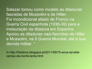 Salazar tomou como modelo as ditaduras
fascistas de Mussolini e de Hitler.
Foi incondicional aliado de Franco na
Guerra Civil espanhola (1936-39) para a
instauração da ditadura em Espanha.
Apoiou as ditaduras nazi-fascistas de Hitler
e Mussolini, na II Guerra Mundial, até à sua
derrota militar. “
In http://histdocs.blogspot.pt/2011/09/70-anos-tarrafalcampo-da-morte-lenta.html

 