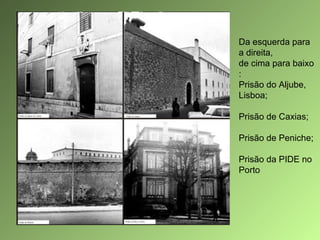 Da esquerda para
a direita,
de cima para baixo
:
Prisão do Aljube,
Lisboa;
Prisão de Caxias;
Prisão de Peniche;
Prisão da PIDE no
Porto

 