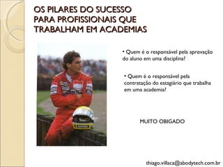 OS PILARES DO SUCESSO PARA PROFISSIONAIS QUE TRABALHAM EM ACADEMIAS [email_address] MUITO OBIGADO Quem é o responsável pela aprovação do aluno em uma disciplina?  Quem é o responsável pela contratação do estagiário que trabalha em uma academia?  
