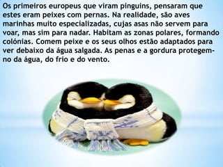 Os primeiros europeus que viram pinguins, pensaram que estes eram peixes com pernas. Na realidade, são aves marinhas muito especializadas, cujas asas não servem para voar, mas sim para nadar. Habitam as zonas polares, formando colónias. Comem peixe e os seus olhos estão adaptados para ver debaixo da água salgada. As penas e a gordura protegem-no da água, do frio e do vento.
