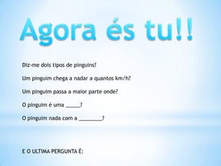 Agora és tu!!Diz-me dois tipos de pinguins?Um pinguim chega a nadar a quantos km/h?Um pinguim passa a maior parte onde?O pinguim é uma _____?O pinguim nada com a ________?E O ULTIMA PERGUNTA É: