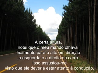 A certa altura,
notei que o meu marido olhava
fixamente para o alto em direção
a esquerda e a direita do carro.
Isso assustou-me
visto que ele deveria estar atento à condução.
 