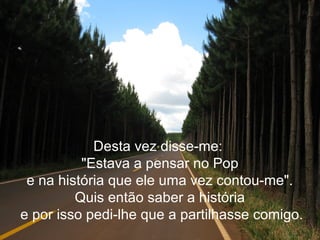 Desta vez disse-me:
"Estava a pensar no Pop
e na história que ele uma vez contou-me".
Quis então saber a história
e por isso pedi-lhe que a partilhasse comigo.
 