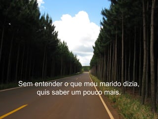 Sem entender o que meu marido dizia,
quis saber um pouco mais.
 