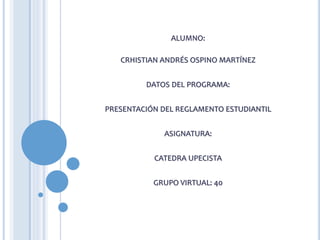 ALUMNO:
CRHISTIAN ANDRÉS OSPINO MARTÍNEZ
DATOS DEL PROGRAMA:
PRESENTACIÓN DEL REGLAMENTO ESTUDIANTIL
ASIGNATURA:
CATEDRA UPECISTA
GRUPO VIRTUAL: 40
 