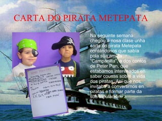 CARTA DO PIRATA METEPATA
Na seguinte semana
chegou á nosa clase unha
carta do pirata Metepata
contándonos que sabía
pola súa amiga
“Campanilla”, a dos contos
de Peter Pan, que
estabamos interesados en
saber cousas sobre a vida
dos piratas. Así que nos
invitaba a convertirnos en
piratas e formar parte da
súa tripulación.
 