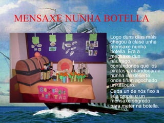 MENSAXE NUNHA BOTELLA
Logo duns días máis
chegou á clase unha
mensaxe nunha
botella. Era a
mensaxe dun
náufrago,
contándonos que os
piratas o abandonaran
nunha illa deserta
onde tiñan agochado
un tesouro.
Cada un de nós fixo a
súa propia e un
mensaxe segredo
para meter na botella.
 