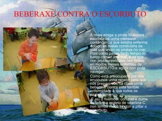 BEBERAXE CONTRA O ESCORBUTO
A nosa amiga a pirata Malapata
escribíunos unha mensaxe
contándonos que estaba enferma
debido ás malas condicións da
vida que levan os piratas no mar.
Pois como pasan tanto tempo no
barco comen moi mal, e xa que
non probou verduras nen froitas
en moitos meses enfermou de
ESCORBUTO e agora non pode
navegar.
Como está preocupada por nós
envióunos unha receita para que
nós preparemos na clase unha
beberaxe contra esta terrible
enfermidade á que todos os
piratas temen.
E así o fixemos!: con mel e zume
de laranxa repleto de vitamina C
non temos medo ningún a pillar o
escorbuto.
 