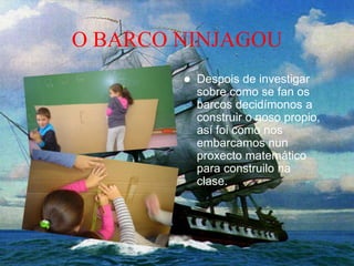 O BARCO NINJAGOU
 Despois de investigar
sobre como se fan os
barcos decidímonos a
construir o noso propio,
así foi como nos
embarcamos nun
proxecto matemático
para construilo na
clase.
 
