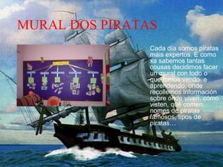 MURAL DOS PIRATAS
Cada día somos piratas
máis expertos. E como
xa sabemos tantas
cousas decidimos facer
un mural con todo o
que fomos vendo e
aprendendo, onde
recollemos información
sobre ónde viven, cómo
visten, qué comen,
nomes de piratas
famosos, tipos de
piratas…
 