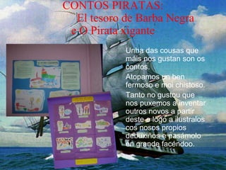 CONTOS PIRATAS:
El tesoro de Barba Negra
e O Pirata xigante
Unha das cousas que
máis nos gustan son os
contos.
Atopamos un ben
fermoso e moi chistoso.
Tanto no gustou que
nos puxemos a inventar
outros novos a partir
deste e logo a ilustralos
cos nosos propios
debuxiños e pasámolo
en grande facéndoo.
 