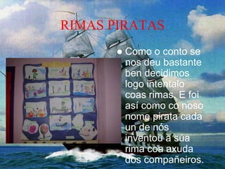 RIMAS PIRATAS
 Como o conto se
nos deu bastante
ben decidimos
logo intentalo
coas rimas. E foi
así como co noso
nome pirata cada
un de nós
inventou a súa
rima coa axuda
dos compañeiros.
 