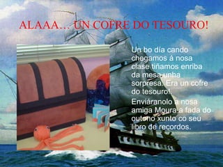 ALAAA… UN COFRE DO TESOURO!
Un bo día cando
chegamos á nosa
clase tiñamos enriba
da mesa unha
sorpresa. Era un cofre
do tesouro!.
Enviáranolo a nosa
amiga Moura a fada do
outono xunto co seu
libro de recordos.
 