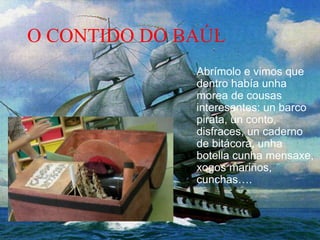 O CONTIDO DO BAÚL
Abrímolo e vimos que
dentro había unha
morea de cousas
interesantes: un barco
pirata, un conto,
disfraces, un caderno
de bitácora, unha
botella cunha mensaxe,
xogos mariños,
cunchas….
 