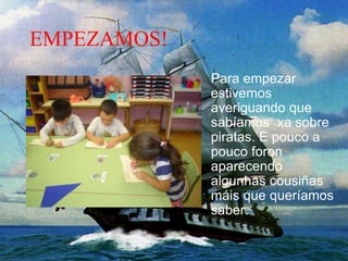 EMPEZAMOS!
Para empezar
estivemos
averiguando que
sabíamos xa sobre
piratas. E pouco a
pouco foron
aparecendo
algunhas cousiñas
máis que queríamos
saber.
 