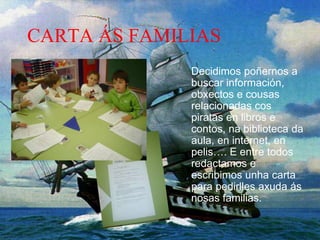 CARTA ÁS FAMILIAS
Decidimos poñernos a
buscar información,
obxectos e cousas
relacionadas cos
piratas en libros e
contos, na biblioteca da
aula, en internet, en
pelis…. E entre todos
redactamos e
escribimos unha carta
para pedirlles axuda ás
nosas familias.
 