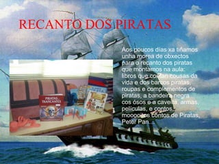 RECANTO DOS PIRATAS
Aos poucos días xa tiñamos
unha morea de obxectos
para o recanto dos piratas
que montamos na aula:
libros que contan cousas da
vida e dos barcos piratas,
roupas e complementos de
piratas, a bandeira negra
cos ósos e a caveira, armas,
películas, e contos,
mooooitos contos de Piratas,
Peter Pan…
 
