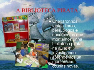 A BIBLIOTECA PIRATA
 Chegaronnos
tantos libros,
pelis, xogos e
documentos que
montamos unha
biblioteca pirata
na aula, e
investigando
aprendemos un
montón de
cousas novas.
 