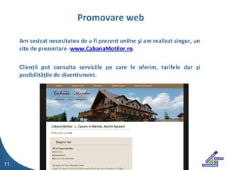 Am sesizat necesitatea de a fi  prezent online  ? i am realizat singur, un site de prezentare  - www.CabanaMotilor.ro .  Clien ? ii pot consulta serviciile pe care le oferim, tarifele dar  ? i posibilit ?? ile de divertisment. Promovare web 