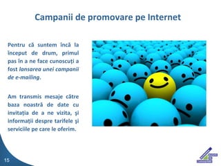 Pentru  c? suntem ?nc? la ?nceput de drum, primul pas ?n a ne face cunoscu?i a fost  lansarea unei campanii de e-mailing . Am transmis mesaje c?tre baza noastr? de date cu invita?ia de a ne vizita, ?i informa?ii despre tarifele ?i serviciile pe care le oferim. Campanii de promovare pe Internet 