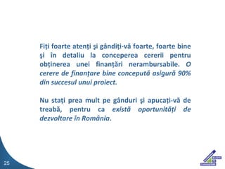 Fi ?i foarte aten?i ?i g?ndi?i-v? foarte, foarte bine ?i ?n detaliu la conceperea cererii pentru ob?inerea unei finan??ri nerambursabile.  O cerere de finan?are bine conceput? asigur? 90% din succesul unui proiect. Nu sta?i prea mult pe g?nduri ?i apuca?i-v? de treab?, pentru ca  exist? oportunit??i de dezvoltare ?n Rom?nia . 