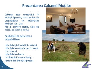 Cabana este construit? ?n Mun?ii Apuseni, la 50 de km de Cluj-Napoca, ?n localitatea M?ri?el, jud. Cluj. Are 6 camere duble, sal? de mese, buc?t?rie, living. Posibilit??i de petrecere a timpului liber: plimb?ri ?i drume?ii ?n natur? plimb?ri cu c?ru?a sau cu sania tir cu arcul plimb?ri cu barca scufund?ri ?n Lacul Beli? excursii ?n Mun?ii Apuseni Prezentarea Cabanei Mo ?ilor 