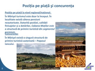 Pozi?ia pe pia?? la nivel regional/na?ional:  ?n M?ri?el turismul este doar la ?nceput. ?n localitate exist? c?teva pensiuni neautorizate. Datorit? pozi?iei, calit??ii finisajelor ?i a dot?rilor,  Cabana Mo?ilor este o structur? de primire turistic? din segmentul premium . Concuren?a: ?n M?ri?el  exist ? o singur? structur? de primire turistic? autorizat? C Popasul Iancului. Pozi?ia pe pia??   ?i concuren?a 