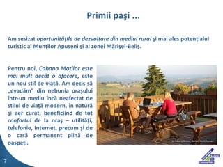 Pentru noi,  Cabana Mo?ilor este mai mult dec?t o afacere , este un nou stil de via??. Am decis s? ?evad?m din nebunia ora?ului ?ntr-un mediu ?nc? neafectat de stilul de via?? modern, ?n natur? ?i aer curat, beneficiind de tot  confortul  de la ora? C utilit??i, telefonie, Internet, precum ?i de o cas? permanent plin? de oaspe?i.  Primii pa?i ... Am sesizat  oportunit??ile de dezvoltare din mediul rural  ?i mai ales poten?ialul turistic al Mun?ilor Apuseni ?i al zonei M?ri?el-Beli?. 