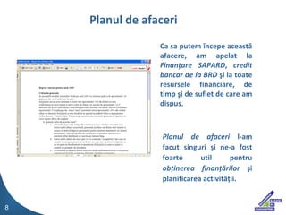 Ca sa putem ?ncepe aceast? afacere, am apelat la  Finan?are SAPARD ,  credit bancar de la BRD  ?i la toate resursele financiare, de timp ?i de suflet de care am dispus. Planul de afaceri  l-am facut singuri ?i ne-a fost foarte util pentru  ob?inerea finan??rilor  ?i planificarea activit??ii.  Planul de afaceri 